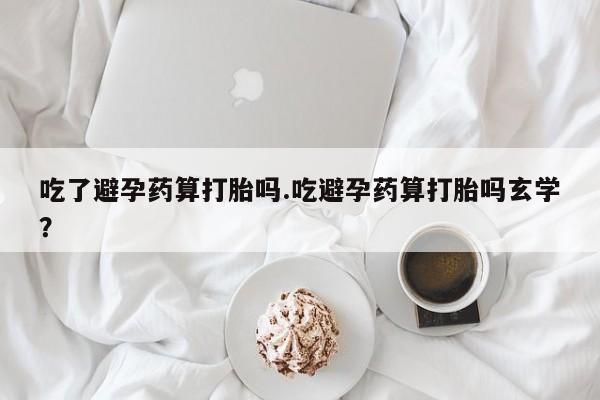 打胎药正品微信联系方式吃了避孕药算打胎吗.吃避孕药算打胎吗玄学？