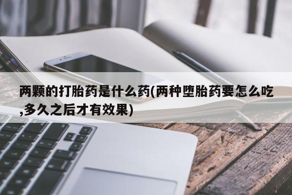 打胎药正品微信联系方式两颗的打胎药是什么药(两种堕胎药要怎么吃,多久之后才有效果)