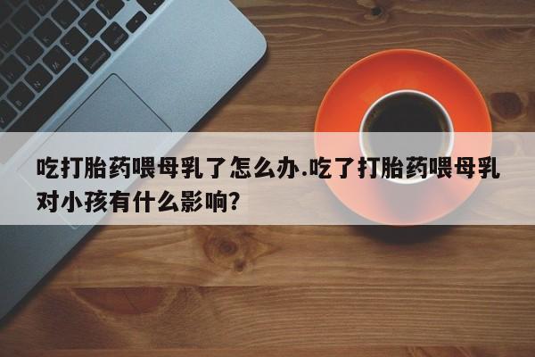 打胎药正品微信联系方式吃打胎药喂母乳了怎么办.吃了打胎药喂母乳对小孩有什么影响？