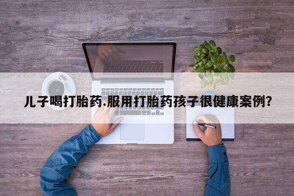 打胎药正品微信联系方式儿子喝打胎药.服用打胎药孩子很健康案例？