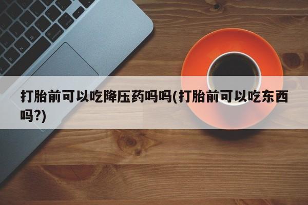 打胎药正品微信联系方式打胎前可以吃降压药吗吗(打胎前可以吃东西吗?)
