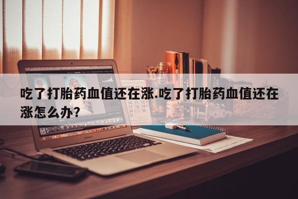 打胎药正品微信联系方式吃了打胎药血值还在涨.吃了打胎药血值还在涨怎么办？