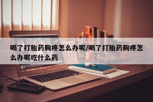 打胎药正品微信联系方式喝了打胎药胸疼怎么办呢/喝了打胎药胸疼怎么办呢吃什么药