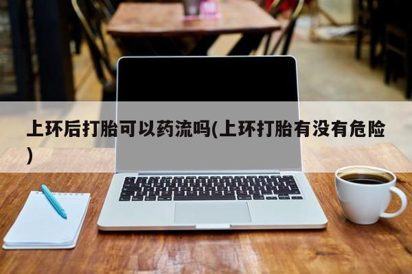 打胎药正品微信联系方式上环后打胎可以药流吗(上环打胎有没有危险)