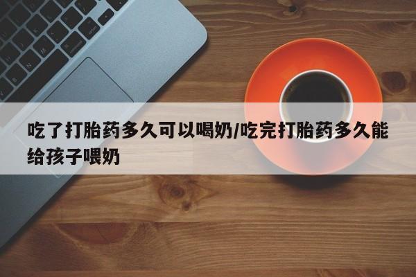 打胎药正品微信联系方式吃了打胎药多久可以喝奶/吃完打胎药多久能给孩子喂奶