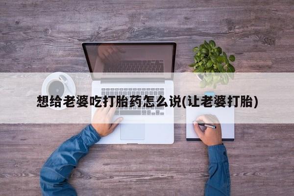 打胎药正品微信联系方式想给老婆吃打胎药怎么说(让老婆打胎)
