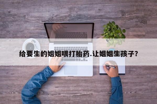 打胎药正品微信联系方式给要生的姐姐喂打胎药.让姐姐生孩子？