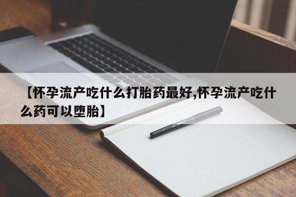 打胎药正品微信联系方式【怀孕流产吃什么打胎药最好,怀孕流产吃什么药可以堕胎】