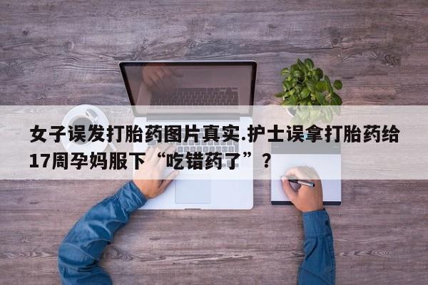 打胎药正品微信联系方式女子误发打胎药图片真实.护士误拿打胎药给17周孕妈服下“吃错药了”？