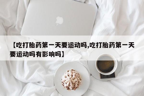 打胎药正品微信联系方式【吃打胎药第一天要运动吗,吃打胎药第一天要运动吗有影响吗】