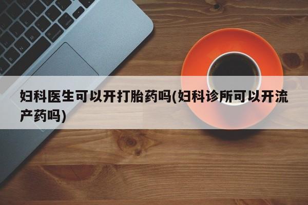 打胎药正品微信联系方式妇科医生可以开打胎药吗(妇科诊所可以开流产药吗)