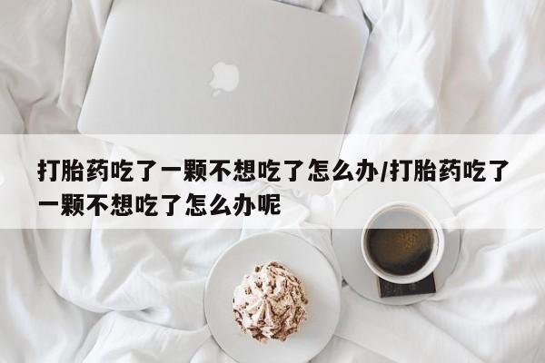 打胎药正品微信联系方式打胎药吃了一颗不想吃了怎么办/打胎药吃了一颗不想吃了怎么办呢
