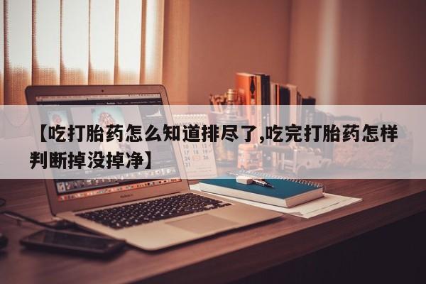 打胎药正品微信联系方式【吃打胎药怎么知道排尽了,吃完打胎药怎样判断掉没掉净】