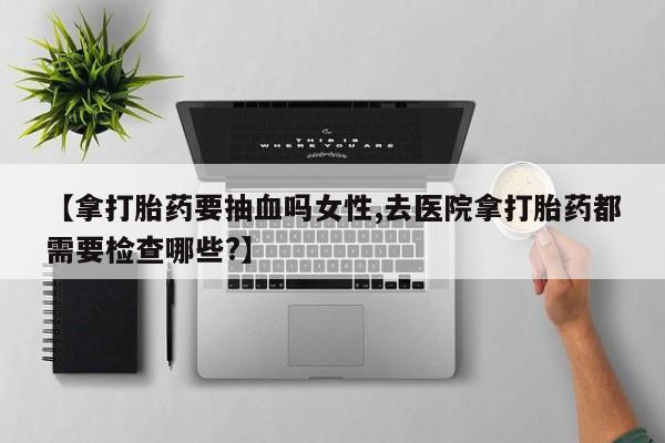 打胎药正品微信联系方式【拿打胎药要抽血吗女性,去医院拿打胎药都需要检查哪些?】