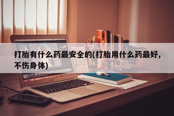 打胎药正品微信联系方式打胎有什么药最安全的(打胎用什么药最好,不伤身体)