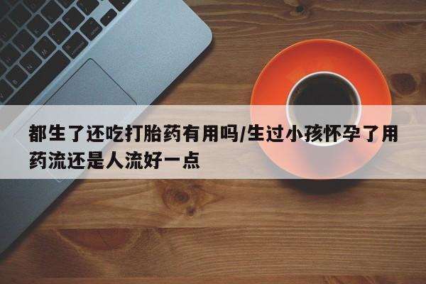 打胎药正品微信联系方式都生了还吃打胎药有用吗/生过小孩怀孕了用药流还是人流好一点