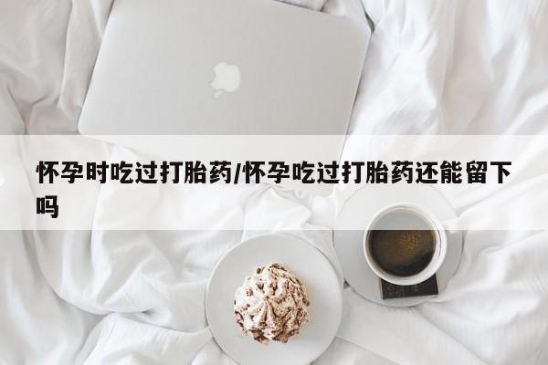 打胎药正品微信联系方式怀孕时吃过打胎药/怀孕吃过打胎药还能留下吗