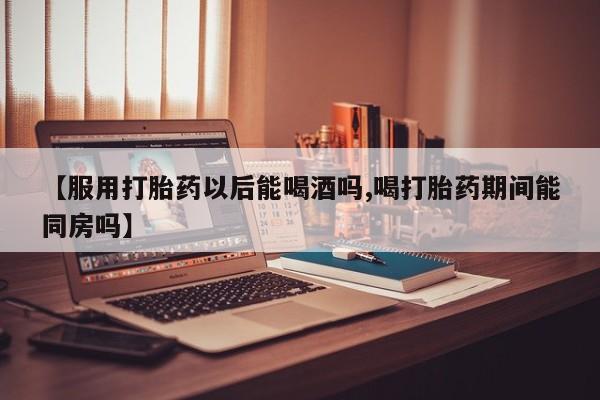 打胎药正品微信联系方式【服用打胎药以后能喝酒吗,喝打胎药期间能同房吗】