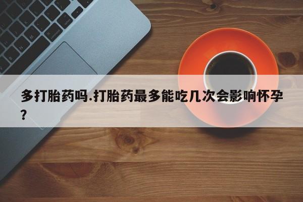 打胎药正品微信联系方式多打胎药吗.打胎药最多能吃几次会影响怀孕？