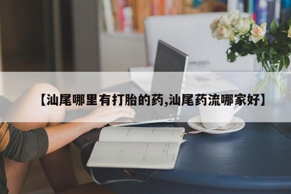 打胎药正品微信联系方式【汕尾哪里有打胎的药,汕尾药流哪家好】