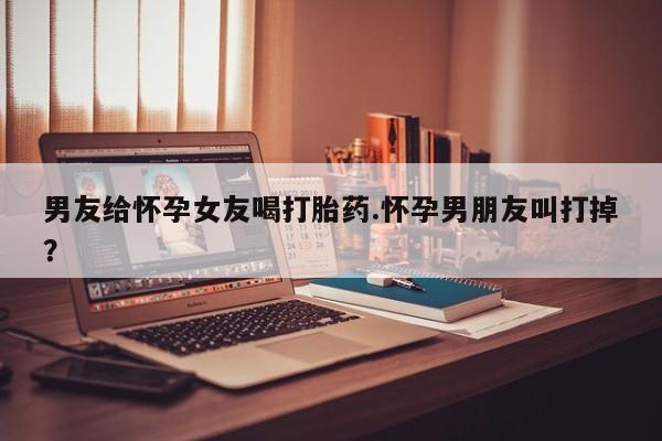 打胎药正品微信联系方式男友给怀孕女友喝打胎药.怀孕男朋友叫打掉？