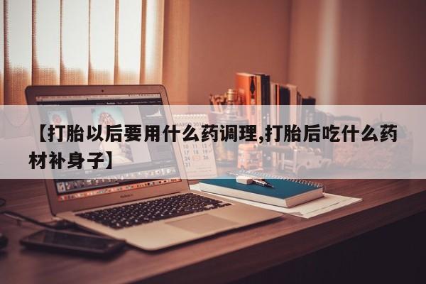 打胎药正品微信联系方式【打胎以后要用什么药调理,打胎后吃什么药材补身子】