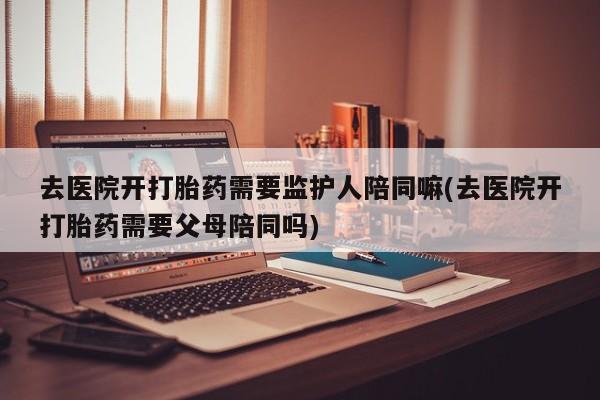 打胎药正品微信联系方式去医院开打胎药需要监护人陪同嘛(去医院开打胎药需要父母陪同吗)