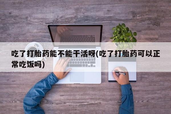打胎药正品微信联系方式吃了打胎药能不能干活呀(吃了打胎药可以正常吃饭吗)