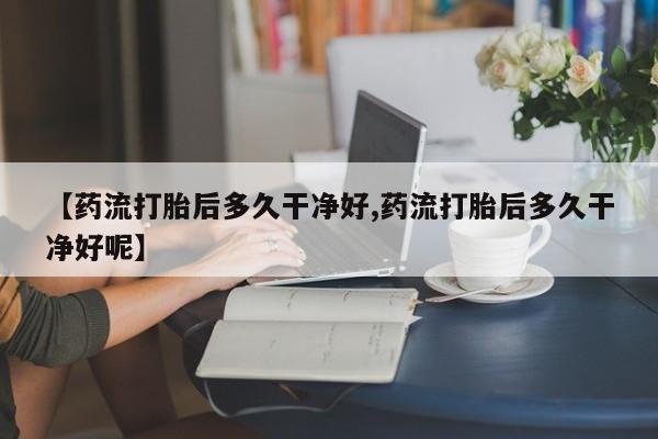打胎药正品微信联系方式【药流打胎后多久干净好,药流打胎后多久干净好呢】