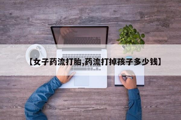 打胎药正品微信联系方式【女子药流打胎,药流打掉孩子多少钱】