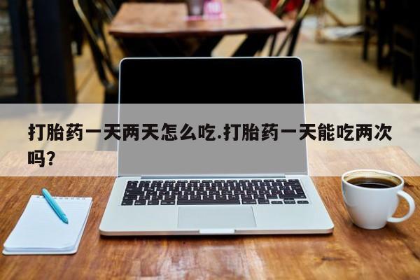 打胎药正品微信联系方式打胎药一天两天怎么吃.打胎药一天能吃两次吗？