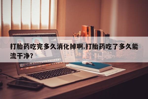 打胎药正品微信联系方式打胎药吃完多久消化掉啊.打胎药吃了多久能流干净？