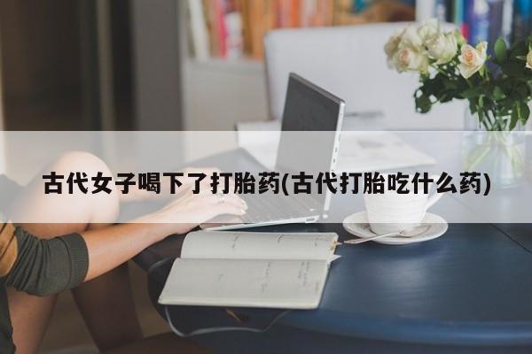 打胎药正品微信联系方式古代女子喝下了打胎药(古代打胎吃什么药)
