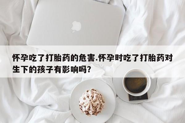 打胎药正品微信联系方式怀孕吃了打胎药的危害.怀孕时吃了打胎药对生下的孩子有影响吗？