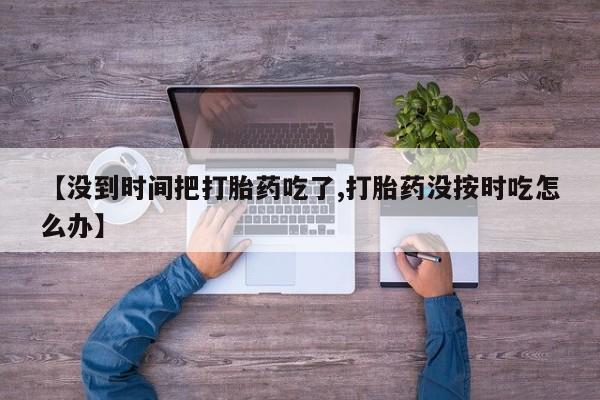 打胎药正品微信联系方式【没到时间把打胎药吃了,打胎药没按时吃怎么办】