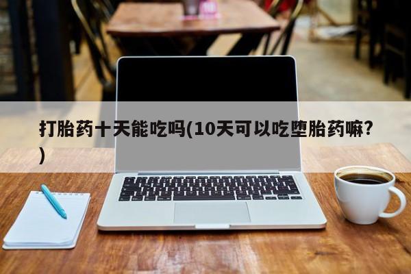 打胎药正品微信联系方式打胎药十天能吃吗(10天可以吃堕胎药嘛?)