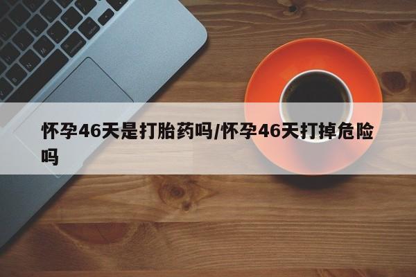 打胎药正品微信联系方式怀孕46天是打胎药吗/怀孕46天打掉危险吗