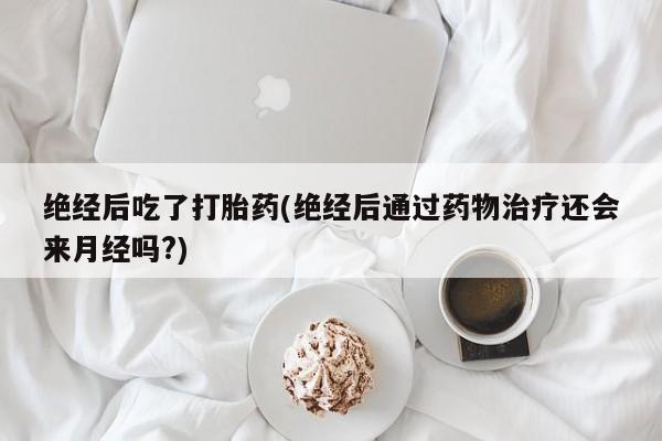 打胎药正品微信联系方式绝经后吃了打胎药(绝经后通过药物治疗还会来月经吗?)