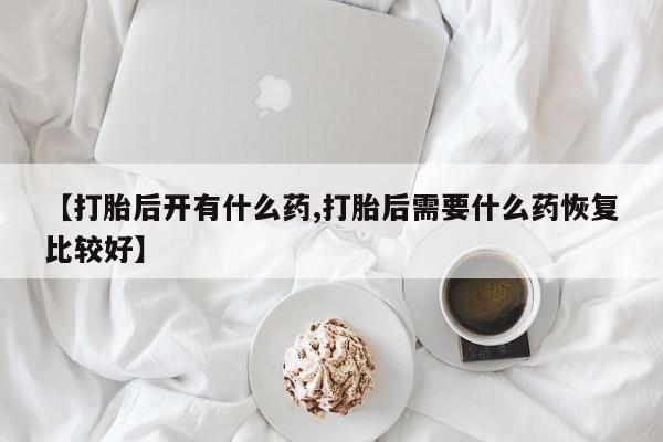 打胎药正品微信联系方式【打胎后开有什么药,打胎后需要什么药恢复比较好】
