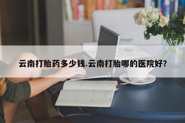 打胎药正品微信联系方式云南打胎药多少钱.云南打胎哪的医院好？