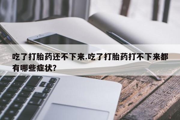 打胎药正品微信联系方式吃了打胎药还不下来.吃了打胎药打不下来都有哪些症状？