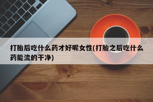打胎药正品微信联系方式打胎后吃什么药才好呢女性(打胎之后吃什么药能流的干净)