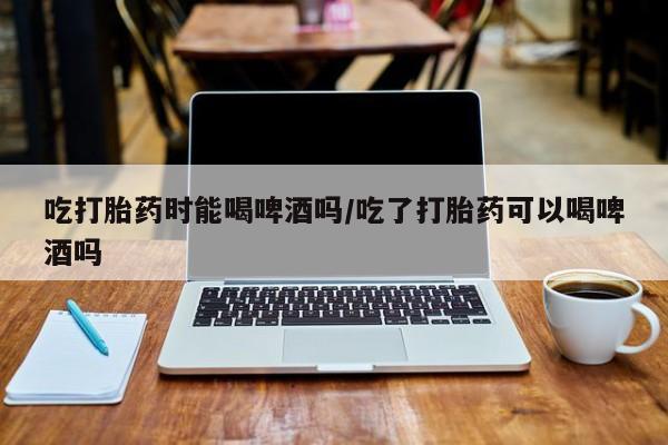 打胎药正品微信联系方式吃打胎药时能喝啤酒吗/吃了打胎药可以喝啤酒吗