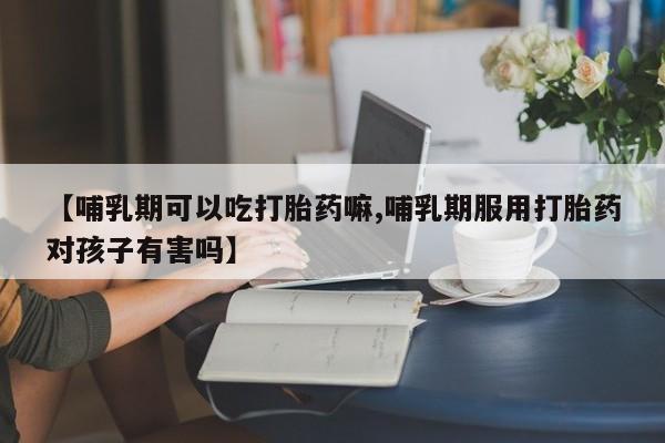 打胎药正品微信联系方式【哺乳期可以吃打胎药嘛,哺乳期服用打胎药对孩子有害吗】