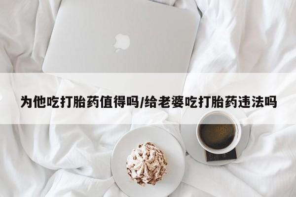 打胎药正品微信联系方式为他吃打胎药值得吗/给老婆吃打胎药违法吗