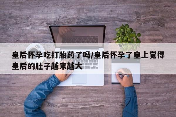 打胎药正品微信联系方式皇后怀孕吃打胎药了吗/皇后怀孕了皇上觉得皇后的肚子越来越大