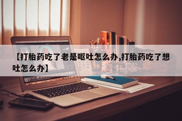 打胎药正品微信联系方式【打胎药吃了老是呕吐怎么办,打胎药吃了想吐怎么办】