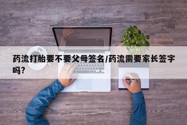 打胎药正品微信联系方式药流打胎要不要父母签名/药流需要家长签字吗?