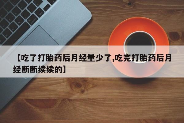 打胎药正品微信联系方式【吃了打胎药后月经量少了,吃完打胎药后月经断断续续的】