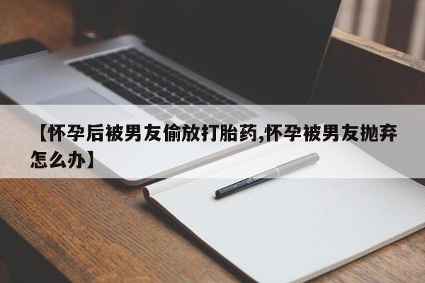 打胎药正品微信联系方式【怀孕后被男友偷放打胎药,怀孕被男友抛弃怎么办】